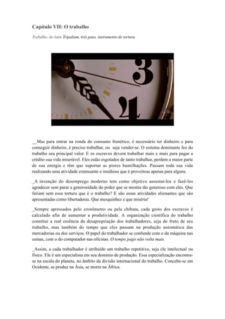 Capítulo VII: O trabalho
Trabalho, do latin Tripalium, três paus, instrumento de tortura.
__Mas para entrar na ronda do consumo frenético, é necessário ter dinheiro e para
conseguir dinheiro, é preciso trabalhar, ou seja vender-se. O sistema dominante fez do
trabalho seu principal valor. E os escravos devem trabalhar mais e mais para pagar a
crédito sua vida miserável. Eles estão esgotados de tanto trabalhar, perdem a maior parte
de sua energia e têm que suportar as piores humilhações. Passam toda sua vida
realizando uma atividade extenuante e insidiosa que é proveitosa apenas para alguns.
_A invenção do desemprego moderno tem como objetivo assustar-los e fazê-los
agradecer sem parar a generosidade do poder que se mostra tão generoso com eles. Que
fariam sem essa tortura que é o trabalho? E são essas atividades alienantes que são
apresentadas como libertadoras. Que mesquinhez e que miséria!
_Sempre apressados pelo cronômetro ou pela chibata, cada gesto dos escravos é
calculado afin de aumentar a produtividade. A organização científica do trabalho
constitui a real essência da desapropriação dos trabalhadores, seja do fruto de seu
trabalho, mas também do tempo que eles passam na produção automática das
mercadorias ou dos serviços. O papel do trabalhador se confunde com o da máquina nas
usinas, com o do computador nas oficinas. O tempo pago não volta mais.
_Assim, a cada trabalhador é atribuído um trabalho repetitivo, seja ele intelectual ou
físico. Ele é um especialista em seu domínio de produção. Essa especialização encontra-
se na escala do planeta, no âmbito da divisão internacional do trabalho. Concebe-se em
Ocidente, se produz na Ásia, se morre na África.
 