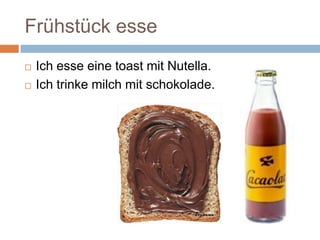 Frühstück esse
Ich esse eine toast mit Nutella.
Ich trinke milch mit schokolade.