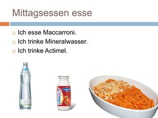 Mittagsessen esse
Ich esse Maccarroni.
Ich trinke Mineralwasser.
Ich trinke Actimel.