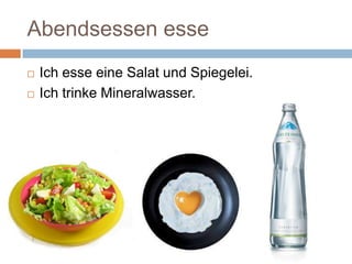 Abendsessen esse
Ich esse eine Salat und Spiegelei.
Ich trinke Mineralwasser.