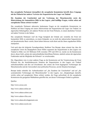 Das europäische Parlament interpelliert die europäische Kommission betreffs ihres Umgangs
mit der Polisario bar anderer Vertreter der Sequestrierten der Lager von Tindouf
Die Zunahme der Unsicherheit und der Verletzung der Menschenrechte sowie die
Hinterziehung der humanitären Hilfe in den Lagern „sind knifflige Fragen, welche selten auf
europäischer Ebene erörtert werden“
Das europäische Parlament adressierte bedeutsame Fragen an die europäische Kommission im
Hinblick auf ihren Umgang mit einem Alleinvertreter der Sequestrierten der Lager von Tindouf, im
algerischen Hoheitsgebiet, mit anderen Worten mit der Front Polisario, in einem deutlichen Verweis
auf andere Vertreter in der Sahara.
Das europäische Parlament warf die Frage bezüglich der Gründe auf, weiterhin die Front mit
humanitärer Hilfe zu unterstützen, zu einem Zeitpunkt, wo sie nicht die sahrawischen Sequestrierten
auf demokratischer Basis vertritt, ihrem hohen Interesse nicht dient und die ihnen zugedachten Hilfen
manipuliert.
Und nach dem die belgische Euroabgeordnete, Kathleen Van Brempt, daran erinnert hat, dass die
europäische Union die Hauptgeberin dieser Hilfen zugunsten der Sequestrierten in den Lagern von
Tindouf in Höhe von 222 Millionen EUR zwischen 1993 und 2016 ist, warnte sie die Kommission
davor, dieses Geld „seitens der unterschiedlichen betroffenen Parteien, nämlich seitens der algerischen
Funktionäre und der Mitglieder der Polisario“ zu verschwenden.
Die Abgeordnete wies in einer anderen Frage an die Kommission auf die Verantwortung der Front
Polisario hin, die bemitleidenswerte Situation der Sequestrierten in den Lagern von Tindouf
aufrechtzuerhalten und dies auf Zweiebenen: den seitens der Front begangenen Verletzungen der
Menschenrechte und der Anwesenheit eines politischen Prozesses, um die Situation beizulegen.
Brempt lenkte nebenbei die Aufmerksamkeit auf „die Zunahme der Unsicherheit“ und auf „die
systematischen Verletzungen der Menschenrechte“ in den Lagern, was „Hauptanliegen darstellt,
welche selten auf europäischer Ebene erörtert werden, die Frage aufwerfend, ob die europäische
Kommission die geeigneten Maßnahmen getroffen hat, um diesen Verletzungen Einhalt zu gebieten.
Quellen:
http://www.corcas.com
http://www.sahara-online.net
http://www.sahara-culture.com
http://www.sahara-villes.com
http://www.sahara-developpement.com
http://www.sahara-social.com
 