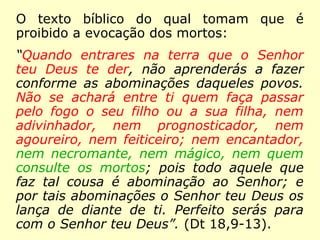 O texto bíblico do qual tomam que é
proibido a evocação dos mortos:
“Quando entrares na terra que o Senhor
teu Deus te der, não aprenderás a fazer
conforme as abominações daqueles povos.
Não se achará entre ti quem faça passar
pelo fogo o seu filho ou a sua filha, nem
adivinhador, nem prognosticador, nem
agoureiro, nem feiticeiro; nem encantador,
nem necromante, nem mágico, nem quem
consulte os mortos; pois todo aquele que
faz tal cousa é abominação ao Senhor; e
por tais abominações o Senhor teu Deus os
lança de diante de ti. Perfeito serás para
com o Senhor teu Deus”. (Dt 18,9-13).
 