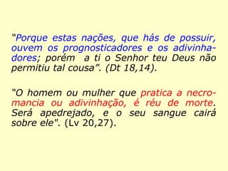 “Porque estas nações, que hás de possuir,
ouvem os prognosticadores e os adivinha-
dores; porém a ti o Senhor teu Deus não
permitiu tal cousa”. (Dt 18,14).
“O homem ou mulher que pratica a necro-
mancia ou adivinhação, é réu de morte.
Será apedrejado, e o seu sangue cairá
sobre ele". (Lv 20,27).
 