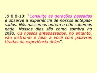 Jó 8,8-10: “Consulte as gerações passadas
e observe a experiência de nossos antepas-
sados. Nós nascemos ontem e não sabemos
nada. Nossos dias são como sombra no
chão. Os nossos antepassados, no entanto,
vão instruí-lo e falar a você com palavras
tiradas da experiência deles”.
 