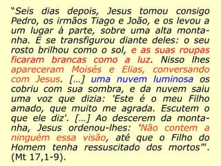 Transfiguração: “Seis dias depois, Jesus
tomou consigo Pedro, os irmãos Tiago e
João, e os levou a um lugar à parte, sobre
uma alta montanha. E se transfigurou dian-
te deles: o seu rosto brilhou como o sol, e
as suas roupas ficaram brancas como a luz.
Nisso lhes apareceram Moisés e Elias, con-
versando com Jesus. […] uma nuvem
luminosa os cobriu com sua sombra, e da
nuvem saiu uma voz que dizia: 'Este é o
meu Filho amado, que muito me agrada.
Escutem o que ele diz'. […] Ao descerem da
monta-nha, Jesus ordenou-lhes: 'Não
contem a ninguém essa visão, até que o
Filho do Homem tenha ressuscitado dos
mortos'". (Mt 17,1-9).
 