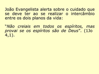 João Evangelista alerta sobre o cuidado que
se deve ter ao se realizar o intercâmbio
entre os dois planos da vida:
“Não creiais em todos os espíritos, mas
provai se os espíritos são de Deus”. (1Jo
4,1).
 