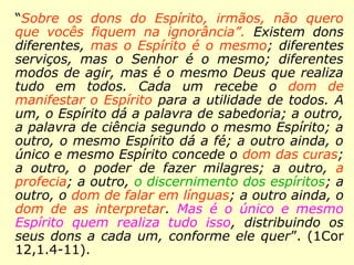 Paulo, em carta aos coríntios (1Cor 12,1.4-11),
esclarece:
“Sobre os dons do Espírito, irmãos, não quero
que vocês fiquem na ignorância”. Existem dons
diferentes, mas o Espírito é o mesmo; […] mas
é o mesmo Deus que realiza tudo em todos.
Cada um recebe o dom de manifestar o Espírito
para a utilidade de todos. A um, o Espírito dá a
palavra de sabedoria; a outro, a palavra de
ciência segundo o mesmo Espírito; a outro, o
mesmo Espírito dá a fé; a outro ainda, o único e
mesmo Espírito concede o dom das curas; a
outro, o poder de fazer milagres; a outro, a pro-
fecia; a outro, o discernimento dos espíritos; a
outro, o dom de falar em línguas; a outro ainda,
o dom de as interpretar. Mas é o único e mesmo
Espírito quem realiza tudo isso, distribuindo os
seus dons a cada um, conforme ele quer”.
 