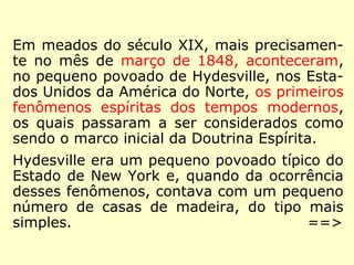 Avançemos no tempo...
Em meados do século XIX, mais precisamen-
te no mês de março de 1848, aconteceram,
no pequeno povoado de Hydesville, nos Esta-
dos Unidos da América do Norte, os primeiros
fenômenos espíritas dos tempos modernos,
os quais passaram a ser considerados como
sendo o marco inicial da Doutrina Espírita.
Hydesville era um pequeno povoado típico do
Estado de New York e, quando da ocorrência
desses fenômenos, contava com um pequeno
número de casas de madeira, do tipo mais
simples.
==>
 