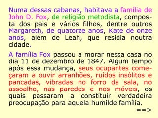 Numa dessas cabanas, habitava a família de
John D. Fox, de religião metodista, compos-
ta dos pais e vários filhos, dentre outros
Margareth, de quatorze anos, Kate de onze
anos, além de Leah, que residia noutra
cidade.
A família Fox passou a morar nessa casa no
dia 11 de dezembro de 1847. Algum tempo
após essa mudança, seus ocupantes come-
çaram a ouvir arranhões, ruídos insólitos e
pancadas, vibradas no forro da sala, no
assoalho, nas paredes e nos móveis, os
quais passaram a constituir verdadeira
preocupação para aquela humilde família.
==>
 