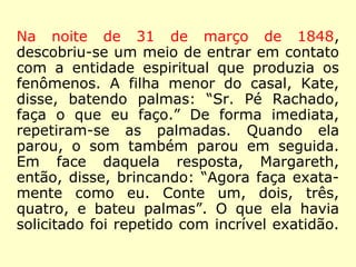 Na noite de 31 de março de 1848,
descobriu-se um meio de entrar em contato
com a entidade espiritual que produzia os
fenômenos. A filha menor do casal, Kate,
disse, batendo palmas: “Sr. Pé Rachado,
faça o que eu faço.” De forma imediata,
repetiram-se as palmadas. Quando ela
parou, o som também parou em seguida.
Em face daquela resposta, Margareth,
então, disse, brincando: “Agora faça exata-
mente como eu. Conte um, dois, três,
quatro, e bateu palmas”. O que ela havia
solicitado foi repetido com incrível exatidão.
 