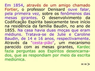 Em 1854, através de um amigo chamado
Fortier, o professor Denisard ouve falar,
pela primeira vez, sobre os fenômenos das
mesas girantes. O desenvolvimento da
Codificação Espírita basicamente teve início
na residência da família Baudin, no ano de
1855. Na casa havia duas moças que eram
médiuns. Tratava-se de Julie e Caroline
Baudin, de 14 e 16 anos, respectivamente.
Através da "cesta-pião", um mecanismo
parecido com as mesas girantes, Kardec
fazia perguntas aos Espíritos desencarna-
dos, que as respondiam por meio da escrita
mediúnica.
==>
 