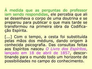 À medida que as perguntas do professor
iam sendo respondidas, ele percebia que ali
se desenhava o corpo de uma doutrina e se
preparou para publicar o que mais tarde se
transformou na primeira obra da Codifica-
ção Espírita.
[…] Das consultas feitas aos Espíritos
nasceu O Livro dos Espíritos, lançado em 18
de abril de 1857, descortinando para o
mundo todo um horizonte de possibilidades
no campo do conhecimento.
 