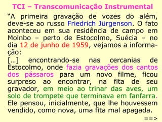TCI – Transcomunicação Instrumental
“A primeira gravação de vozes do além,
deve-se ao russo Friedrich Jürgenson. O fato
aconteceu em sua residência de campo em
Molnbo – perto de Estocolmo, Suécia – no
dia 12 de junho de 1959, vejamos a informa-
ção:
[…] encontrando-se nas cercanias de Estocol-
mo, onde fazia gravações dos cantos dos
pássaros para um novo filme, ficou surpreso
ao encontrar, na fita de seu gravador, em
meio ao trinar das aves, um solo de trompe-
te que terminava em fanfarra. Ele pensou,
inicialmente, que lhe houvessem vendido,
como nova, uma fita mal apagada.
==>
 