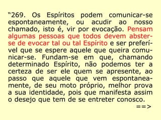 “269. Os Espíritos podem comunicar-se
espontaneamente, ou acudir ao nosso
chamado, isto é, vir por evocação. Pensam
algumas pessoas que todos devem abster-
se de evocar tal ou tal Espírito e ser preferí-
vel que se espere aquele que queira comu-
nicar-se. Fundam-se em que, chamando
determinado Espírito, não podemos ter a
certeza de ser ele quem se apresente, ao
passo que aquele que vem espontanea-
mente, de seu moto próprio, melhor prova
a sua identidade, pois que manifesta assim
o desejo que tem de se entreter conosco.
==>
 