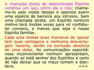 A chamada direta de determinado Espírito
constitui um laço entre ele e nós; chama-
mo-lo pelo nosso desejo e opomos assim
uma espécie de barreira aos intrusos. Sem
uma chamada direta, um Espírito nenhum
motivo terá muitas vezes para vir confabu-
lar conosco, a menos que seja o nosso
Espírito familiar.
Cada uma destas duas maneiras de operar
tem suas vantagens e nenhuma desvanta-
gem haveria, senão na exclusão absoluta
de uma delas. As comunicações espontâ-
neas inconveniente nenhum apresentam,
quando se está senhor dos Espíritos e certo
de não deixar que os maus tomem a dian-
teira. ==>
 