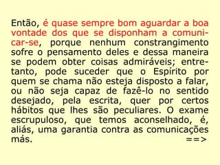 Então, é quase sempre bom aguardar a boa
vontade dos que se disponham a comuni-
car-se, porque nenhum constrangimento
sofre o pensamento deles e dessa maneira
se podem obter coisas admiráveis; entre-
tanto, pode suceder que o Espírito por
quem se chama não esteja disposto a falar,
ou não seja capaz de fazê-lo no sentido
desejado, pela escrita, quer por certos
hábitos que lhes são peculiares. O exame
escrupuloso, que temos aconselhado, é,
aliás, uma garantia contra as comunicações
más. ==>
 