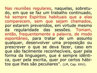 Nas reuniões regulares, naquelas, sobretu-
do, em que se faz um trabalho continuado,
há sempre Espíritos habituais que a elas
comparecem, sem que sejam chamados,
por estarem prevenidos, em virtude mesmo
da regularidade das sessões. Tomam,
então, frequentemente a palavra, de modo
espontâneo, para tratar de um assunto
qualquer, desenvolver uma proposição ou
prescrever o que se deva fazer, caso em
que são facilmente reconhecíveis, quer pela
forma da linguagem, que é sempre idênti-
ca, quer pela escrita, quer por certos hábi-
tos que lhes são peculiares”. (LM, Cap. XXV).
 
