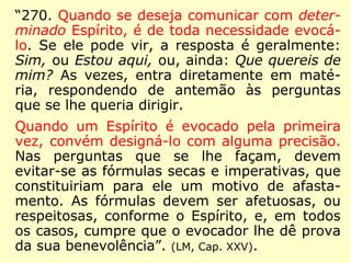 “270. Quando se deseja comunicar com deter-
minado Espírito, é de toda necessidade evocá-
lo. Se ele pode vir, a resposta é geralmente:
Sim, ou Estou aqui, ou, ainda: Que quereis de
mim? As vezes, entra diretamente em maté-
ria, respondendo de antemão às perguntas
que se lhe queria dirigir.
Quando um Espírito é evocado pela primeira
vez, convém designá-lo com alguma precisão.
Nas perguntas que se lhe façam, devem
evitar-se as fórmulas secas e imperativas, que
constituiriam para ele um motivo de afasta-
mento. As fórmulas devem ser afetuosas, ou
respeitosas, conforme o Espírito, e, em todos
os casos, cumpre que o evocador lhe dê prova
da sua benevolência”. (LM, Cap. XXV).
 