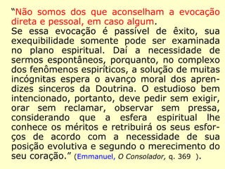 “Não somos dos que aconselham a evocação
direta e pessoal, em caso algum.
Se essa evocação é passível de êxito, sua
exequibilidade somente pode ser examinada
no plano espiritual. Daí a necessidade de ser-
mos espontâneos, porquanto, no complexo
dos fenômenos espiríticos, a solução de muitas
incógnitas espera o avanço moral dos apren-
dizes sinceros da Doutrina. O estudioso bem
intencionado, portanto, deve pedir sem exigir,
orar sem reclamar, observar sem pressa, con-
siderando que a esfera espiritual lhe conhece
os méritos e retribuirá os seus esforços de
acordo com a necessidade de sua posição evo-
lutiva e segundo o merecimento do seu cora-
ção.” (Emmanuel, O Consolador, q. 369).
 