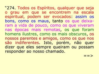 “274. Todos os Espíritos, qualquer que seja
o grau em que se encontrem na escala
espiritual, podem ser evocados: assim os
bons, como os maus, tanto os que deixa-
ram a vida de pouco, como os que viveram
nas épocas mais remotas, os que foram
homens ilustres, como os mais obscuros, os
nossos parentes e amigos, como os que nos
são indiferentes. Isto, porém, não quer
dizer que eles sempre queiram ou possam
responder ao nosso chamado.
==>
 