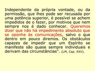 Independente da própria vontade, ou da
permissão, que lhes pode ser recusada por
uma potência superior, é possível se achem
impedidos de o fazer, por motivos que nem
sempre nos é dado conhecer. Queremos
dizer que não há impedimento absoluto que
se oponha às comunicações, salvo o que
dentro em pouco diremos. Os obstáculos
capazes de impedir que um Espírito se
manifeste são quase sempre individuais e
derivam das circunstâncias”. (LM, Cap. XXV).
 