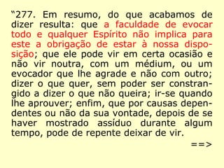 “277. Em resumo, do que acabamos de
dizer resulta: que a faculdade de evocar
todo e qualquer Espírito não implica para
este a obrigação de estar à nossa dispo-
sição; que ele pode vir em certa ocasião e
não vir noutra, com um médium, ou um
evocador que lhe agrade e não com outro;
dizer o que quer, sem poder ser constran-
gido a dizer o que não queira; ir-se quando
lhe aprouver; enfim, que por causas depen-
dentes ou não da sua vontade, depois de se
haver mostrado assíduo durante algum
tempo, pode de repente deixar de vir.
==>
 