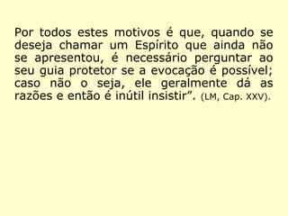 Por todos estes motivos é que, quando se
deseja chamar um Espírito que ainda não
se apresentou, é necessário perguntar ao
seu guia protetor se a evocação é possível;
caso não o seja, ele geralmente dá as
razões e então é inútil insistir”. (LM, Cap. XXV).
 