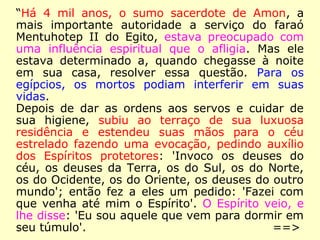“Há 4 mil anos, o sumo sacerdote de Amon, a
mais importante autoridade a serviço do faraó
Mentuhotep II do Egito, estava preocupado com
uma influência espiritual que o afligia. Mas ele
estava determinado a, quando chegasse à noite
em sua casa, resolver essa questão. Para os
egípcios, os mortos podiam interferir em suas
vidas.
Depois de dar as ordens aos servos e cuidar de
sua higiene, subiu ao terraço de sua luxuosa
residência e estendeu suas mãos para o céu
estrelado fazendo uma evocação, pedindo auxílio
dos Espíritos protetores: 'Invoco os deuses do
céu, os deuses da Terra, os do Sul, os do Norte,
os do Ocidente, os do Oriente, os deuses do outro
mundo'; então fez a eles um pedido: 'Fazei com
que venha até mim o Espírito'. O Espírito veio, e
lhe disse: 'Eu sou aquele que vem para dormir em
seu túmulo'. ==>
 
