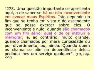 “278. Uma questão importante se apresenta
aqui, a de saber se há ou não inconveniente
em evocar maus Espíritos. Isto depende do
fim que se tenha em vista e do ascendente
que se possa exercer sobre eles. O
inconveniente e nulo, quando são chamados
com um fim sério, qual o de os instruir e
melhorar; é, ao contrário, muito grande,
quando chamados por mera curiosidade ou
por divertimento, ou, ainda, quando quem
os chama se põe na dependência deles,
pedindo-lhes um serviço qualquer. […]”. (LM,
Cap. XXV).
 