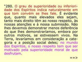 “280. O grau de superioridade ou inferiori-
dade dos Espíritos indica naturalmente em
que tom convém se lhes fale. É evidente
que, quanto mais elevados eles sejam,
tanto mais direito têm ao nosso respeito, às
nossas atenções e à nossa submissão. Não
lhes devemos demonstrar menos deferência
do que lhes demonstraríamos, embora por
outros motivos, se estivessem vivos. Na
Terra, levaríamos em consideração a cate-
goria e a posição social deles; no mundo
dos Espíritos, o nosso respeito tem que ser
motivado pela superioridade moral de que
desfrutam.
==>
 