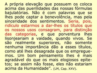 A própria elevação que possuem os coloca
acima das puerilidades das nossas fórmulas
bajulatórias. Não é com palavras que se
lhes pode captar a benevolência, mas pela
sinceridade dos sentimentos. Seria, pois,
ridículo estarmos a dar-lhes os títulos que
os nossos usos consagram, para distinção
das categorias, e que porventura lhes
lisonjeariam a vaidade, quando vivos. Se
são realmente superiores, não somente
nenhuma importância dão a esses títulos,
como até lhes desagrada que os empregue-
mos. Um bom pensamento lhes é mais
agradável do que os mais elogiosos epíte-
tos; se assim não fosse, eles não estariam
acima da Humanidade”. (LM, Cap. XXV).
 