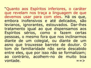 “Quanto aos Espíritos inferiores, o caráter
que revelam nos traça a linguagem de que
devemos usar para com eles. Há os que,
embora inofensivos e até delicados, são
levianos, ignorantes, estouvados. Dar-lhes
tratamento igual ao que dispensamos aos
Espíritos sérios, como o fazem certas
pessoas, o mesmo fora que nos inclinarmos
diante de um colegial, ou diante de um
asno que trouxesse barrete de doutor. O
tom de familiaridade não seria descabido
entre eles, que por isso não se formalizam;
ao contrário, acolhem-no de muito boa
vontade. ==>
 