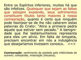 Entre os Espíritos inferiores, muitos há que
são infelizes. Quaisquer que sejam as faltas
que estejam expiando, seus sofrimentos
constituem títulos tanto maiores à nossa
comiseração, quanto é certo que ninguém
pode lisonjear-se de lhe não caberem estas
palavras do Cristo: "Atire a primeira pedra
aquele que estiver sem pecado." A benigni-
dade que lhe testemunhemos representa
para eles um alivio. Em falta de simpatia,
precisam encontrar em nós a indulgência
que desejaríamos tivessem conosco. ==>
Comiseração: sentimento de piedade pela infelicidade de
outrem; compaixão, miseração (Houaiss).
 