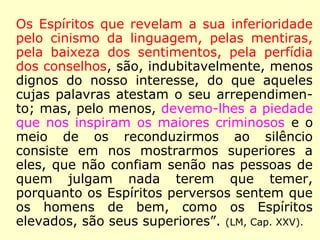 Os Espíritos que revelam a sua inferioridade
pelo cinismo da linguagem, pelas mentiras,
pela baixeza dos sentimentos, pela perfídia
dos conselhos, são, indubitavelmente, menos
dignos do nosso interesse, do que aqueles
cujas palavras atestam o seu arrependimen-
to; mas, pelo menos, devemo-lhes a piedade
que nos inspiram os maiores criminosos e o
meio de os reconduzirmos ao silêncio consis-
te em nos mostrarmos superiores a eles, que
não confiam senão nas pessoas de quem
julgam nada terem que temer, porquanto os
Espíritos perversos sentem que os homens
de bem, como os Espíritos elevados, são
seus superiores”. (LM, Cap. XXV).
 