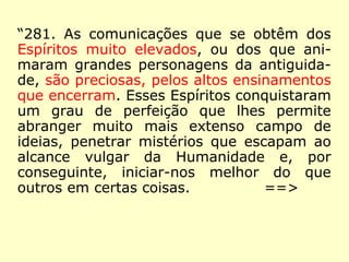 “281. As comunicações que se obtêm dos
Espíritos muito elevados, ou dos que ani-
maram grandes personagens da antiguida-
de, são preciosas, pelos altos ensinamentos
que encerram. Esses Espíritos conquistaram
um grau de perfeição que lhes permite
abranger muito mais extenso campo de
ideias, penetrar mistérios que escapam ao
alcance vulgar da Humanidade e, por
conseguinte, iniciar-nos melhor do que
outros em certas coisas.
==>
 