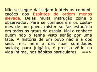 Não se segue daí sejam inúteis as comuni-
cações dos Espíritos de ordem menos
elevada. Delas muita instrução colhe o
observador. Para se conhecerem os costu-
mes de um povo, mister se faz estudá-lo
em todos os graus da escala. Mal o conhece
quem não o tenha visto senão por uma
face. A história de um povo não é a dos
seus reis, nem a das suas sumidades so-
ciais; para julgá-lo, é preciso vê-lo na vida
íntima, nos hábitos particulares.
==>
 