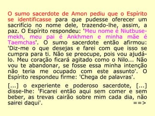O sumo sacerdote de Amon pediu que o Espírito
se identificasse para que pudesse oferecer um
sacrifício no nome dele, trazendo-lhe, assim, a
paz. O Espírito respondeu: 'Meu nome é Niutbuse-
mekh, meu pai é Ankhmen e minha mãe é
Taemchas'. O sumo sacerdote então afirmou:
'Diz-me o que desejas e farei com que isso se
cumpra para ti. Não se preocupe, pois vou ajudá-
lo. Meu coração ficará agitado como o Nilo... Não
vou te abandonar, se fosse essa minha intenção
não teria me ocupado com este assunto'. O
Espírito respondeu firme: 'Chega de palavras'.
[…]
==>
 