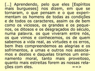 […] Aprendendo, pelo que eles [Espíritos
mais burgueses] nos dizem, em que se
tornaram, o que pensam e o que experi-
mentam os homens de todas as condições
e de todos os caracteres, assim os de bem
como os viciosos, os grandes e os peque-
nos, os ditosos e os desgraçados do século,
numa palavra: os que viveram entre nós,
os que vimos e conhecemos, os de quem
sabemos a vida real, as virtudes e os erros,
bem lhes compreendemos as alegrias e os
sofrimentos, a umas e outros nos associa-
mos e destes e daquelas tiramos um ensi-
namento moral, tanto mais proveitoso,
quanto mais estreitas forem as nossas rela-
ções com eles. ==>
 