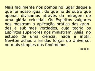 Mais facilmente nos pomos no lugar daquele
que foi nosso igual, do que no de outro que
apenas divisamos através da miragem de
uma glória celestial. Os Espíritos vulgares
nos mostram a aplicação prática das gran-
des e sublimes verdades, cuja teoria os
Espíritos superiores nos ministram. Aliás, no
estudo de uma ciência, nada é inútil.
Newton achou a lei das forças do Universo,
no mais simples dos fenômenos.
==>
 