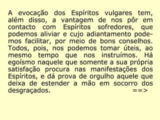 A evocação dos Espíritos vulgares tem,
além disso, a vantagem de nos pôr em
contacto com Espíritos sofredores, que
podemos aliviar e cujo adiantamento pode-
mos facilitar, por meio de bons conselhos.
Todos, pois, nos podemos tomar úteis, ao
mesmo tempo que nos instruímos. Há
egoísmo naquele que somente a sua própria
satisfação procura nas manifestações dos
Espíritos, e dá prova de orgulho aquele que
deixa de estender a mão em socorro dos
desgraçados.
==>
 