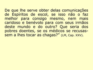 De que lhe serve obter delas comunicações
de Espíritos de escol, se isso não o faz
melhor para consigo mesmo, nem mais
caridoso e benévolo para com seus irmãos
deste mundo e do outro? Que seria dos
pobres doentes, se os médicos se recusas-
sem a lhes tocar as chagas?” (LM, Cap. XXV).
 