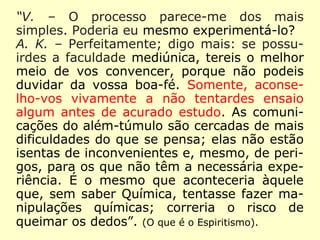 “Visitante – O processo parece-me dos mais
simples. Poderia eu mesmo experimentá-lo?
Allan Kardec – Perfeitamente; digo mais: se
possuirdes a faculdade mediúnica, tereis o
melhor meio de vos convencer, porque não
podeis duvidar da vossa boa-fé. Somente,
aconselho-vos vivamente a não tentardes
ensaio algum antes de acurado estudo. As
comunicações do além-túmulo são cercadas de
mais dificuldades do que se pensa; elas não
estão isentas de inconvenientes e, mesmo, de
perigos, para os que não têm a necessária
experiência. É o mesmo que aconteceria
àquele que, sem saber Química, tentasse fazer
manipulações químicas; correria o risco de
queimar os dedos”. (O que é o Espiritismo).
 