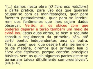 “[…] damos nesta obra [O Livro dos Médiuns]
a parte prática, para uso dos que queiram
ocupar-se com as manifestações, quer para
fazerem pessoalmente, quer para se inteira-
rem dos fenômenos que lhes sejam dados
observar. Verão, aí, os óbices com que pode-
rão deparar e terão também um meio de evi-
tá-los. Estas duas obras, se bem a segunda
constitua seguimento da primeira, são, até
certo ponto, independentes uma da outra.
Mas, a quem quer que deseje tratar seria-
mente da matéria, diremos que primeiro leia
O Livro dos Espíritos, porque contém princí-
pios básicos, sem os quais algumas partes
deste se tornariam talvez dificilmente com-
preensíveis”. (LM, p. 16).
 