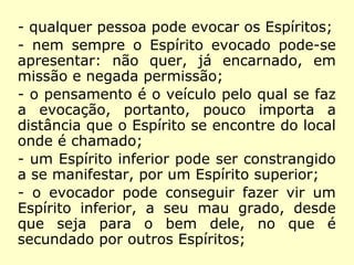 - qualquer pessoa pode evocar os Espíritos;
- nem sempre o Espírito evocado pode-se
apresentar: não quer, já encarnado, em
missão e negada permissão;
- o pensamento é o veículo pelo qual se faz
a evocação, portanto, pouco importa a
distância que o Espírito se encontre do local
onde é chamado;
- um Espírito inferior pode ser constrangido
a se manifestar, por um Espírito superior;
 