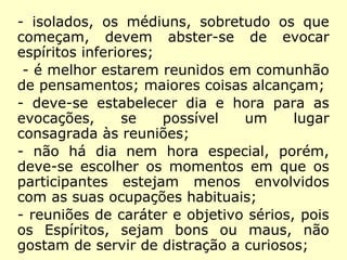 - o evocador pode conseguir fazer vir um
Espírito inferior, a seu mau grado, desde
que seja para o bem dele, no que é
secundado por outros Espíritos;
- isolados, os médiuns, sobretudo os que
começam, devem abster-se de evocar
espíritos inferiores;
- é melhor estarem reunidos em comunhão
de pensamentos; maiores coisas alcançam;
- deve-se estabelecer dia e hora para as
evocações, se possível um lugar
consagrada às reuniões;
 