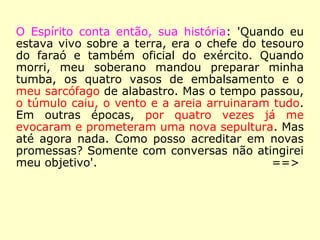 O Espírito conta então, sua história: 'Quando eu
estava vivo sobre a terra, era o chefe do tesouro
do faraó e também oficial do exército. Quando
morri, meu soberano mandou preparar minha
tumba, os quatro vasos de embalsamento e o
meu sarcófago de alabastro. Mas o tempo passou,
o túmulo caiu, o vento e a areia arruinaram tudo.
Em outras épocas, por quatro vezes já me
evocaram e prometeram uma nova sepultura. Mas
até agora nada. Como posso acreditar em novas
promessas? Somente com conversas não atingirei
meu objetivo'.
==>
 