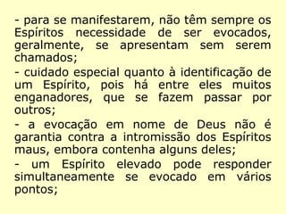 - não há dia nem hora especial, porém,
deve-se escolher os momentos em que os
participantes estejam menos envolvidos
com as suas ocupações habituais;
- reuniões de caráter e objetivo sérios, pois
os Espíritos, sejam bons ou maus, não
gostam de servir de distração a curiosos;
- para se manifestarem, não têm sempre os
Espíritos necessidade de ser evocados,
geralmente, se apresentam sem serem
chamados;
- cuidado especial quanto à identificação de
um Espírito, pois há entre eles muitos
enganadores, que se fazem passar por
outros;
 
