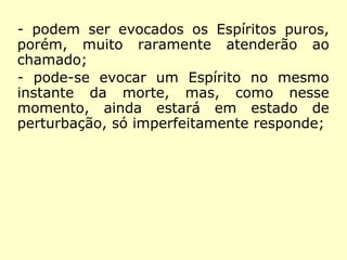 - a evocação em nome de Deus não é
garantia contra a intromissão dos Espíritos
maus, embora contenha alguns deles;
- um Espírito elevado pode responder
simultaneamente se evocado em vários
pontos;
- podem ser evocados os Espíritos puros,
porém, muito raramente atenderão ao
chamado;
- pode-se evocar um Espírito no mesmo
instante da morte, mas, como nesse
momento, ainda estará em estado de
perturbação, só imperfeitamente responde;
 