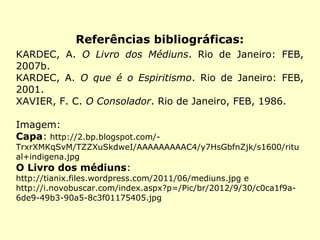 Referências bibliográficas:
KARDEC, A. O Livro dos Médiuns. Rio de Janeiro: FEB,
2007b.
KARDEC, A. O que é o Espiritismo. Rio de Janeiro: FEB,
2001.
XAVIER, F. C. O Consolador. Rio de Janeiro, FEB, 1986.
Imagem:
Capa: http://2.bp.blogspot.com/-
TrxrXMKqSvM/TZZXuSkdweI/AAAAAAAAAC4/y7HsGbfnZjk/s1600/ritu
al+indigena.jpg
O Livro dos médiuns:
http://tianix.files.wordpress.com/2011/06/mediuns.jpg e
http://i.novobuscar.com/index.aspx?p=/Pic/br/2012/9/30/c0ca1f9a-
6de9-49b3-90a5-8c3f01175405.jpg
 