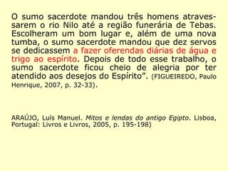 O sumo sacerdote mandou três homens atraves-
sarem o rio Nilo até a região funerária de Tebas.
Escolheram um bom lugar e, além de uma nova
tumba, o sumo sacerdote mandou que dez servos
se dedicassem a fazer oferendas diárias de água e
trigo ao espírito. Depois de todo esse trabalho, o
sumo sacerdote ficou cheio de alegria por ter
atendido aos desejos do Espírito”. (FIGUEIREDO, Paulo
Henrique, 2007, p. 32-33).
ARAÚJO, Luís Manuel. Mitos e lendas do antigo Egipto. Lisboa,
Portugal: Livros e Livros, 2005, p. 195-198)
 